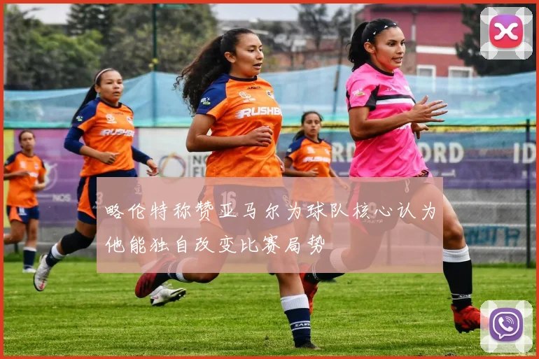 略伦特称赞亚马尔为球队核心认为他能独自改变比赛局势