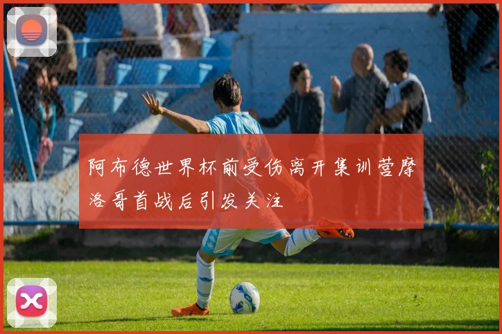 阿布德世界杯前受伤离开集训营摩洛哥首战后引发关注