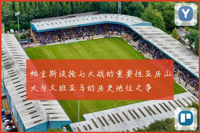 帕金斯谈抢七大战的重要性亚历山大与文班亚马的历史地位之争