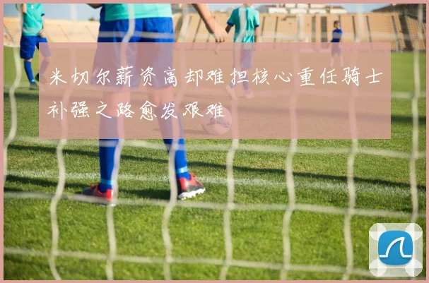 米切尔薪资高却难担核心重任骑士补强之路愈发艰难