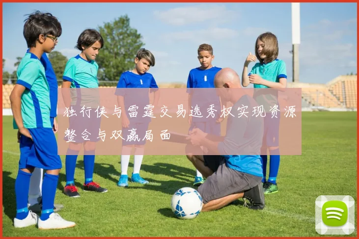 独行侠与雷霆交易选秀权实现资源整合与双赢局面