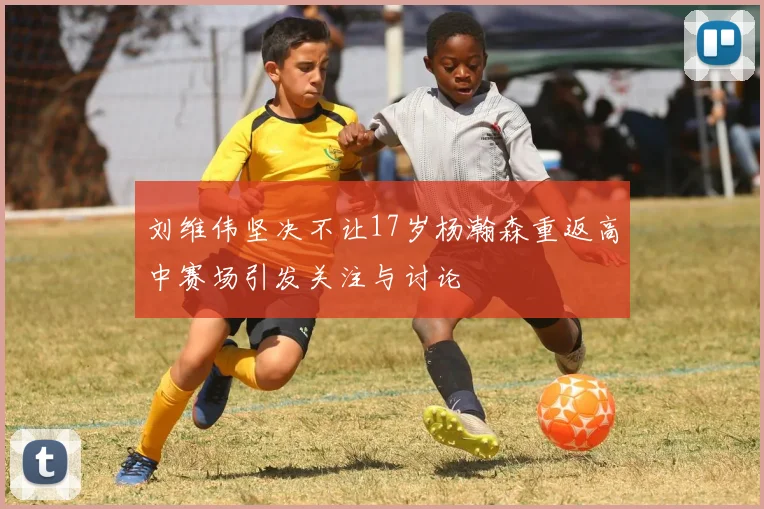 刘维伟坚决不让17岁杨瀚森重返高中赛场引发关注与讨论