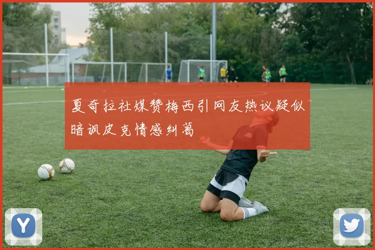 夏奇拉社媒赞梅西引网友热议疑似暗讽皮克情感纠葛