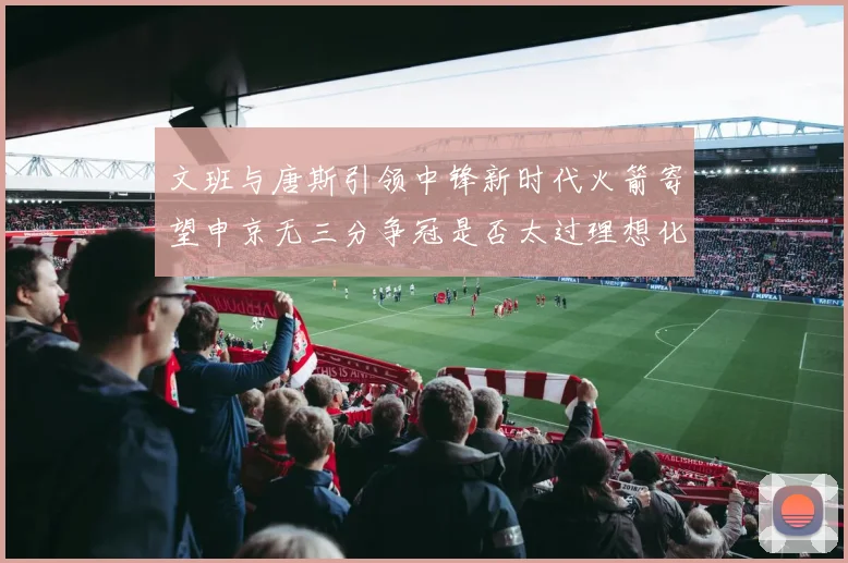 文班与唐斯引领中锋新时代火箭寄望申京无三分争冠是否太过理想化