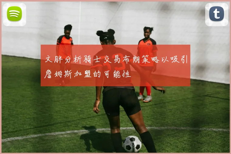 文胖分析骑士交易布朗策略以吸引詹姆斯加盟的可能性