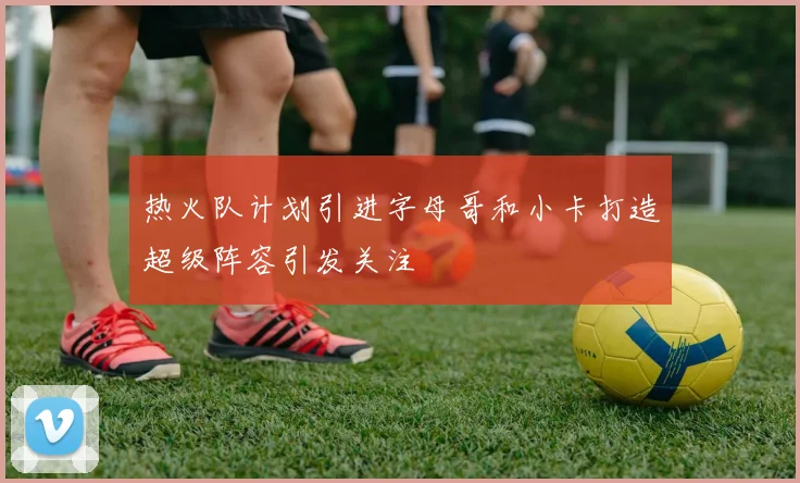 热火队计划引进字母哥和小卡打造超级阵容引发关注