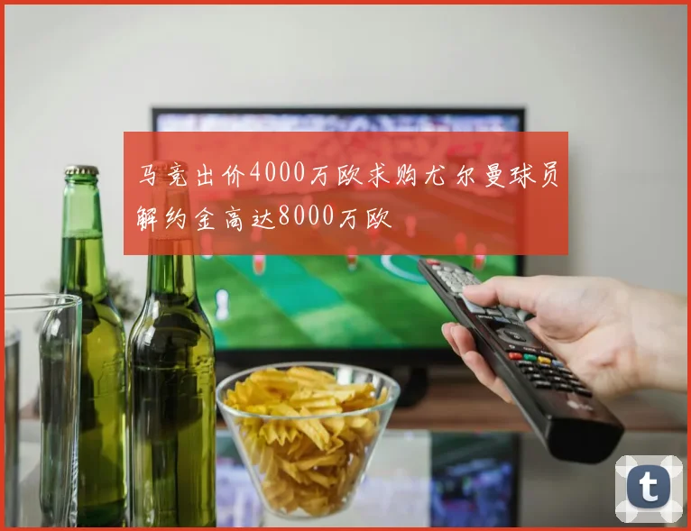 马竞出价4000万欧求购尤尔曼球员解约金高达8000万欧