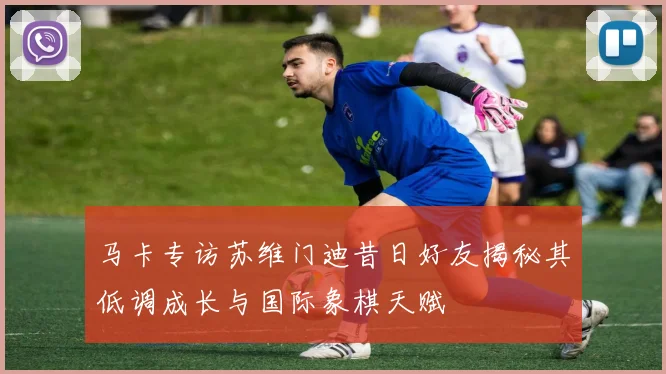 马卡专访苏维门迪昔日好友揭秘其低调成长与国际象棋天赋