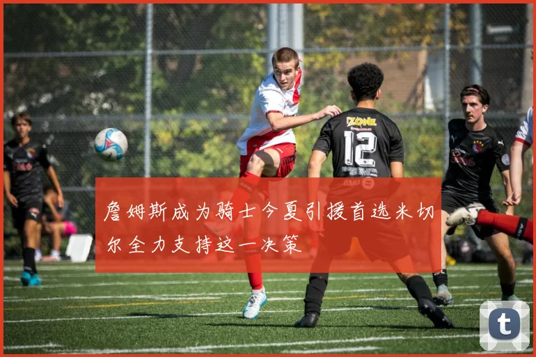 詹姆斯成为骑士今夏引援首选米切尔全力支持这一决策
