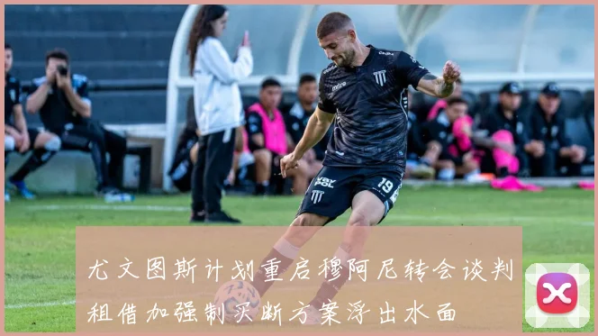 尤文图斯计划重启穆阿尼转会谈判租借加强制买断方案浮出水面